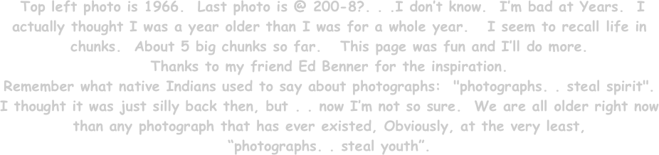  Top left photo is 1966.  Last photo is @ 200-8?. . .I don’t know.  I’m bad at Years.  I actually thought I was a year older than I was for a whole year.   I seem to recall life in chunks.  About 5 big chunks so far.   This page was fun and I’ll do more. 
Thanks to my friend Ed Benner for the inspiration. 
Remember what native Indians used to say about photographs:  "photographs. . steal spirit".   I thought it was just silly back then, but . . now I’m not so sure.  We are all older right now than any photograph that has ever existed, Obviously, at the very least, 
“photographs. . steal youth”.