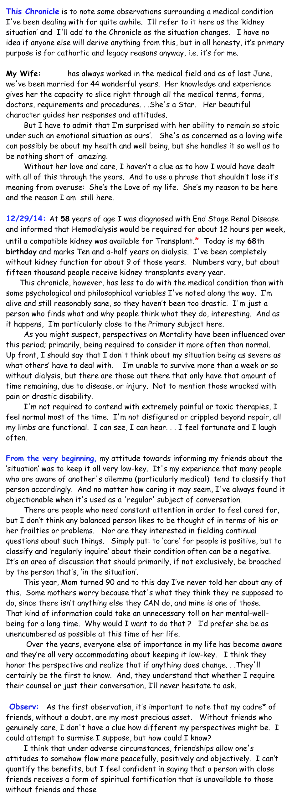 This Chronicle is to note some observations surrounding a medical condition I've been dealing with for quite awhile.  I’ll refer to it here as the ‘kidney situation’ and  I'll add to the Chronicle as the situation changes.   I have no idea if anyone else will derive anything from this, but in all honesty, it’s primary purpose is for cathartic and legacy reasons anyway, i.e. it’s for me.

My Wife:  Patti  has always worked in the medical field and as of last June, we've been married for 44 wonderful years.  Her knowledge and experience gives her the capacity to slice right through all the medical terms, forms, doctors, requirements and procedures. . .She's a Star.   Her beautiful character guides her responses and attitudes.   
        But I have to admit that I’m surprised with her ability to remain so stoic under such an emotional situation as ours’.   She's as concerned as a loving wife can possibly be about my health and well being, but she handles it so well as to be nothing short of  amazing.  
        Without her love and care, I haven’t a clue as to how I would have dealt with all of this through the years.  And to use a phrase that shouldn’t lose it’s meaning from overuse:  She’s the Love of my life.  She’s my reason to be here and the reason I am  still here.  
                                                            
12/29/14: At 58 years of age I was diagnosed with End Stage Renal Disease and informed that Hemodialysis would be required for about 12 hours per week,  until a compatible kidney was available for Transplant.*  Today is my 68th birthday and marks Ten and a-half years on dialysis.  I've been completely without kidney function for about 9 of those years.   Numbers vary, but about fifteen thousand people receive kidney transplants every year.
	 This chronicle, however, has less to do with the medical condition than with some psychological and philosophical variables I've noted along the way.  I’m alive and still reasonably sane, so they haven’t been too drastic.  I'm just a person who finds what and why people think what they do, interesting.  And as it happens,  I’m particularly close to the Primary subject here.  
        As you might suspect, perspectives on Mortality have been influenced over this period; primarily, being required to consider it more often than normal.
Up front, I should say that I don't think about my situation being as severe as what others’ have to deal with.    I’m unable to survive more than a week or so without dialysis, but there are those out there that only have that amount of time remaining, due to disease, or injury.  Not to mention those wracked with pain or drastic disability.  
        I'm not required to contend with extremely painful or toxic therapies, I feel normal most of the time.  I'm not disfigured or crippled beyond repair, all my limbs are functional.  I can see, I can hear. . . I feel fortunate and I laugh often.  
	   
From the very beginning, my attitude towards informing my friends about the ‘situation’ was to keep it all very low-key.  It's my experience that many people who are aware of another's dilemma (particularly medical)  tend to classify that person accordingly.  And no matter how caring it may seem, I've always found it objectionable when it's used as a 'regular' subject of conversation.  
        There are people who need constant attention in order to feel cared for, but I don’t think any balanced person likes to be thought of in terms of his or her frailties or problems.   Nor are they interested in fielding continual questions about such things.   Simply put: to ‘care’ for people is positive, but to classify and ‘regularly inquire’ about their condition often can be a negative.  It’s an area of discussion that should primarily, if not exclusively, be broached by the person that’s, ‘in the situation’.  
        This year, Mom turned 90 and to this day I’ve never told her about any of this.  Some mothers worry because that's what they think they're supposed to do, since there isn’t anything else they CAN do, and mine is one of those.    That kind of information could take an unnecessary toll on her mental-well-being for a long time.  Why would I want to do that ?   I’d prefer she be as unencumbered as possible at this time of her life.
	    Over the years, everyone else of importance in my life has become aware and they’re all very accommodating about keeping it low-key.   I think they honor the perspective and realize that if anything does change. . .They'll certainly be the first to know.  And, they understand that whether I require their counsel or just their conversation, I’ll never hesitate to ask.

 Observ:   As the first observation, it’s important to note that my cadre* of friends, without a doubt, are my most precious asset.   Without friends who genuinely care, I don't have a clue how different my perspectives might be.  I could attempt to surmise I suppose, but how could I know?   
        I think that under adverse circumstances, friendships allow one's attitudes to somehow flow more peacefully, positively and objectively.  I can’t quantify the benefits, but I feel confident in saying that a person with close friends receives a form of spiritual fortification that is unavailable to those without friends and those incapable of friendship.    