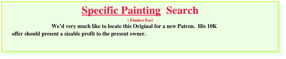Specific Painting  Search 
( Finders Fee)
                                 We’d very much like to locate this Original for a new Patron.  His 10K
      offer should present a sizable profit to the present owner.    

 