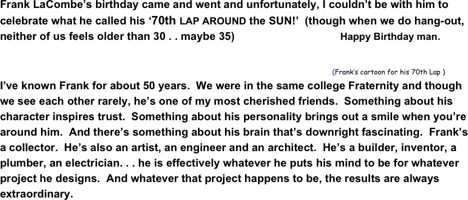 Frank LaCombe’s birthday came and went and unfortunately, I couldn’t be with him to celebrate what he called his ‘70th LAP AROUND the SUN!’  (though when we do hang-out, neither of us feels older than 30 . . maybe 35)                                      Happy Birthday man.
                                               
                                                                                                                                                (Frank’s cartoon for his 70th Lap )
I’ve known Frank for about 50 years.  We were in the same college Fraternity and though we see each other rarely, he’s one of my most cherished friends.  Something about his character inspires trust.  Something about his personality brings out a smile when you’re around him.  And there’s something about his brain that’s downright fascinating.  Frank’s a collector.  He’s also an artist, an engineer and an architect.  He’s a builder, inventor, a plumber, an electrician. . . he is effectively whatever he puts his mind to be for whatever project he designs.  And whatever that project happens to be, the results are always extraordinary.