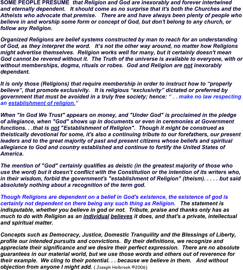 SOME PEOPLE PRESUME  that Religion and God are inexorably and forever intertwined and eternally dependent.   It should come as no surprise that it's both the Churches and the Atheists who advocate that premise.   There are and have always been plenty of people who believe in and worship some form or concept of God, but don't belong to any church, or follow any Religion.
Organized Religions are belief systems constructed by man to reach for an understanding of God, as they interpret the word.   It’s not the other way around, no matter how Religions might advertise themselves.  Religion works well for many, but it certainly doesn't mean God cannot be revered without it.  The Truth of the universe is available to everyone, with or without memberships, dogma, rituals or robes.  God and Religion are not inexorably dependant. 
It is only those (Religions) that require membership in order to instruct how to “properly believe”, that promote exclusivity.   It is religious “exclusivity” dictated or preferred by government that must be avoided in a truly free society; hence: “ . . make no law respecting an establishment of religion.”   
When "In God We Trust" appears on money, and "Under God" is proclaimed in the pledge of allegiance, when "God" shows up in documents or even in ceremonies at Government functions. . .that is not "Establishment of Religion".  Though it might be construed as theistically devotional for some, it's also a continuing tribute to our forefathers, our present leaders and to the great majority of past and present citizens whose beliefs and spiritual allegiance to God and country established and continue to fortify the United States of America.
The mention of "God" certainly qualifies as deistic (in the greatest majority of those who use the word) but it doesn’t conflict with the Constitution or the intention of its writers who, in their wisdom, forbid the government's "establishment of Religion" (theism). . . . . but said absolutely nothing about a recognition of the term god. 
Though Religions are dependent on a belief in God's existence, the existence of god is certainly not dependent on there being any such thing as Religion.   The statement is indisputable, whether you believe in god or not.  Tribute, praise and thanks only has as much to do with Religion as an individual believes it does, and that's a private, intellectual and spiritual matter.
Concepts such as Democracy, Justice, Domestic Tranquility and the Blessings of Liberty, profile our intended pursuits and convictions.  By their definitions, we recognize and appreciate their significance and we desire their perfect expression.  There are no absolute guarantees in our material world, but we use those words and others out of reverence for their example.  We cling to their potential. . . because we believe in them.   And without objection from anyone I might add. ( Joseph Holbrook ©2006)                                                           