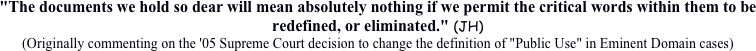 "The documents we hold so dear will mean absolutely nothing if we permit the critical words within them to be redefined, or eliminated." (JH)
(Originally commenting on the '05 Supreme Court decision to change the definition of "Public Use" in Eminent Domain cases) 