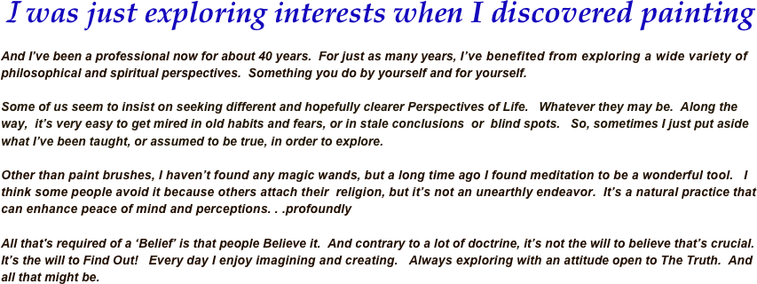 I was just exploring interests when I discovered painting 

And I’ve been a professional now for about 40 years.  For just as many years, I’ve benefited from exploring a wide variety of philosophical and spiritual perspectives.  Something you do by yourself and for yourself.  

Some of us seem to insist on seeking different and hopefully clearer Perspectives of Life.   Whatever they may be.  Along the way,  it’s very easy to get mired in old habits and fears, or in stale conclusions  or  blind spots.   So, sometimes I just put aside what I’ve been taught, or assumed to be true, in order to explore.

Other than paint brushes, I haven’t found any magic wands, but a long time ago I found meditation to be a wonderful tool.   I think some people avoid it because others attach their  religion, but it’s not an unearthly endeavor.  It’s a natural practice that can enhance peace of mind and perceptions. . .profoundly 
All that's required of a ‘Belief’ is that people Believe it.  And contrary to a lot of doctrine, it’s not the will to believe that’s crucial.  It’s the will to Find Out!   Every day I enjoy imagining and creating.   Always exploring with an attitude open to The Truth.  And all that might be.