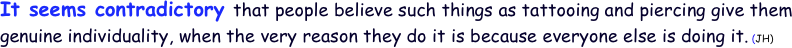 It seems contradictory that people believe such things as tattooing and piercing give them genuine individuality, when the very reason they do it is because everyone else is doing it. (JH) 
