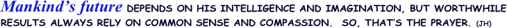 Mankind’s future DEPENDS ON HIS INTELLIGENCE AND IMAGINATION, BUT WORTHWHILE RESULTS ALWAYS RELY ON COMMON SENSE AND COMPASSION.  SO, THAT’S THE PRAYER. (JH)
