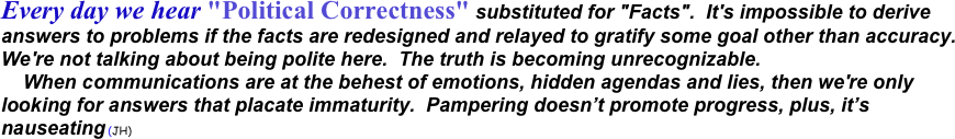 Every day we hear "Political Correctness" substituted for "Facts".  It's impossible to derive answers to problems if the facts are redesigned and relayed to gratify some goal other than accuracy.  We're not talking about being polite here.  The truth is becoming unrecognizable. 
    When communications are at the behest of emotions, hidden agendas and lies, then we're only looking for answers that placate immaturity.  Pampering doesn’t promote progress, plus, it’s nauseating (JH) 
