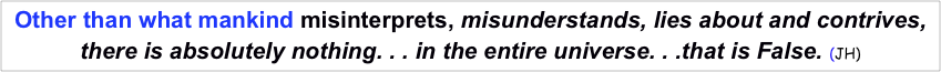 Other than what mankind misinterprets, misunderstands, lies about and contrives, 
there is absolutely nothing. . . in the entire universe. . .that is False. (JH) 