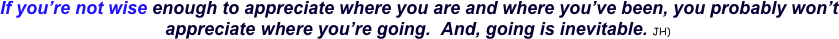  If you’re not wise enough to appreciate where you are and where you’ve been, you probably won’t appreciate where you’re going.  And, going is inevitable. JH) 