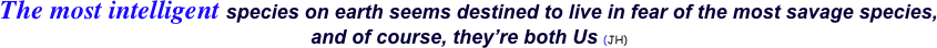 The most intelligent species on earth seems destined to live in fear of the most savage species,   and of course, they’re both Us (JH) 