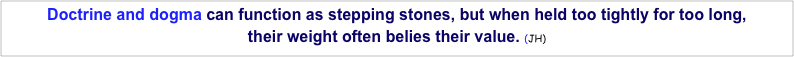 Doctrine and dogma can function as stepping stones, but when held too tightly for too long, 
their weight often belies their value. (JH)  