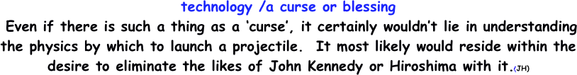 technology /a curse or blessing
	Even if there is such a thing as a ‘curse’, it certainly wouldn’t lie in understanding the physics by which to launch a projectile.  It most likely would reside within the desire to eliminate the likes of John Kennedy or Hiroshima with it.(JH) 