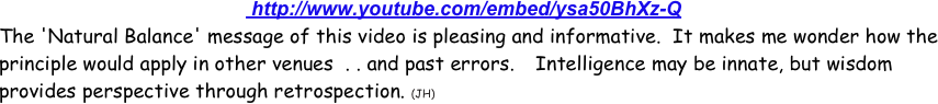                                               http://www.youtube.com/embed/ysa50BhXz-Q
The 'Natural Balance' message of this video is pleasing and informative.  It makes me wonder how the principle would apply in other venues  . . and past errors.    Intelligence may be innate, but wisdom provides perspective through retrospection. (JH) 