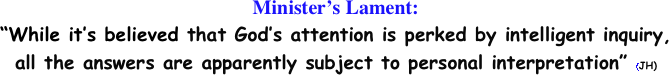 Minister’s Lament: 
“While it’s believed that God’s attention is perked by intelligent inquiry,
all the answers are apparently subject to personal interpretation” (JH) 