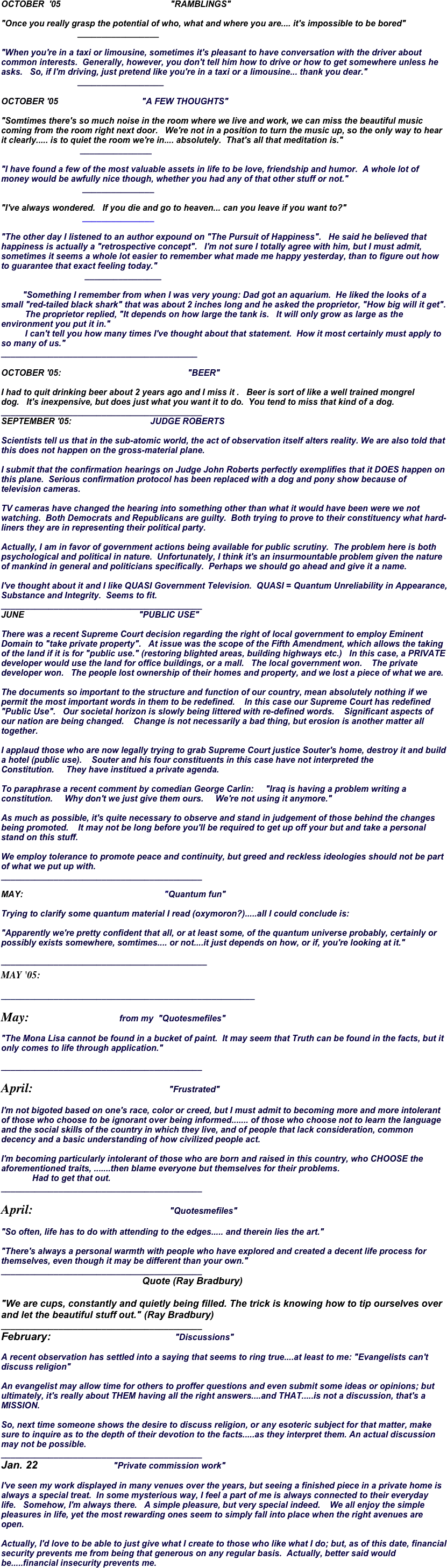 OCTOBER  '05                                              "RAMBLINGS" 

"Once you really grasp the potential of who, what and where you are.... it's impossible to be bored" 
                                _________________ 

"When you're in a taxi or limousine, sometimes it's pleasant to have conversation with the driver about common interests.  Generally, however, you don't tell him how to drive or how to get somewhere unless he asks.   So, if I'm driving, just pretend like you're in a taxi or a limousine... thank you dear." 
                                __________________

OCTOBER '05                                   "A FEW THOUGHTS" 

"Somtimes there's so much noise in the room where we live and work, we can miss the beautiful music coming from the room right next door.   We're not in a position to turn the music up, so the only way to hear it clearly..... is to quiet the room we're in.... absolutely.  That's all that meditation is." 
                                 _______________ 

"I have found a few of the most valuable assets in life to be love, friendship and humor.  A whole lot of money would be awfully nice though, whether you had any of that other stuff or not." 
                                  _______________ 

"I've always wondered.   If you die and go to heaven... can you leave if you want to?"   
                                  _______________ 

"The other day I listened to an author expound on "The Pursuit of Happiness".   He said he believed that happiness is actually a "retrospective concept".   I'm not sure I totally agree with him, but I must admit, sometimes it seems a whole lot easier to remember what made me happy yesterday, than to figure out how to guarantee that exact feeling today." 
                                   ________________ 

         "Something I remember from when I was very young: Dad got an aquarium.  He liked the looks of a small "red-tailed black shark" that was about 2 inches long and he asked the proprietor, "How big will it get". 
          The proprietor replied, "It depends on how large the tank is.   It will only grow as large as the environment you put it in." 
          I can't tell you how many times I've thought about that statement.  How it most certainly must apply to so many of us." 
_________________________________________

OCTOBER '05:                                                     "BEER" 

I had to quit drinking beer about 2 years ago and I miss it .   Beer is sort of like a well trained mongrel dog.   It's inexpensive, but does just what you want it to do.  You tend to miss that kind of a dog. 
__________________________________________
SEPTEMBER '05:                                 JUDGE ROBERTS 

Scientists tell us that in the sub-atomic world, the act of observation itself alters reality. We are also told that this does not happen on the gross-material plane. 

I submit that the confirmation hearings on Judge John Roberts perfectly exemplifies that it DOES happen on this plane.  Serious confirmation protocol has been replaced with a dog and pony show because of television cameras. 

TV cameras have changed the hearing into something other than what it would have been were we not watching.  Both Democrats and Republicans are guilty.  Both trying to prove to their constituency what hard-liners they are in representing their political party. 

Actually, I am in favor of government actions being available for public scrutiny.  The problem here is both psychological and political in nature.  Unfortunately, I think it's an insurmountable problem given the nature of mankind in general and politicians specifically.  Perhaps we should go ahead and give it a name. 

I've thought about it and I like QUASI Government Television.  QUASI = Quantum Unreliability in Appearance, Substance and Integrity.  Seems to fit. 
__________________________________________
JUNE                                                "PUBLIC USE"   There was a recent Supreme Court decision regarding the right of local government to employ Eminent Domain to "take private property".   At issue was the scope of the Fifth Amendment, which allows the taking of the land if it is for "public use." (restoring blighted areas, building highways etc.)   In this case, a PRIVATE developer would use the land for office buildings, or a mall.   The local government won.    The private developer won.   The people lost ownership of their homes and property, and we lost a piece of what we are.   The documents so important to the structure and function of our country, mean absolutely nothing if we permit the most important words in them to be redefined.    In this case our Supreme Court has redefined "Public Use".   Our societal horizon is slowly being littered with re-defined words.    Significant aspects of our nation are being changed.    Change is not necessarily a bad thing, but erosion is another matter all together.   I applaud those who are now legally trying to grab Supreme Court justice Souter's home, destroy it and build a hotel (public use).    Souter and his four constituents in this case have not interpreted the Constitution.     They have institued a private agenda.   To paraphrase a recent comment by comedian George Carlin:     "Iraq is having a problem writing a constitution.     Why don't we just give them ours.     We're not using it anymore."   As much as possible, it's quite necessary to observe and stand in judgement of those behind the changes being promoted.    It may not be long before you'll be required to get up off your but and take a personal stand on this stuff.   We employ tolerance to promote peace and continuity, but greed and reckless ideologies should not be part of what we put up with.  __________________________________________
MAY:                                                           "Quantum fun"   Trying to clarify some quantum material I read (oxymoron?).....all I could conclude is:   "Apparently we're pretty confident that all, or at least some, of the quantum universe probably, certainly or possibly exists somewhere, somtimes.... or not....it just depends on how, or if, you're looking at it." 
___________________________________________ MAY '05:         
_____________________________________________________
May:                            from my  "Quotesmefiles" 
"The Mona Lisa cannot be found in a bucket of paint.  It may seem that Truth can be found in the facts, but it only comes to life through application." 
__________________________________________ 
April:                                                        "Frustrated"   I'm not bigoted based on one's race, color or creed, but I must admit to becoming more and more intolerant of those who choose to be ignorant over being informed....... of those who choose not to learn the language and the social skills of the country in which they live, and of people that lack consideration, common decency and a basic understanding of how civilized people act.   I'm becoming particularly intolerant of those who are born and raised in this country, who CHOOSE the aforementioned traits, .......then blame everyone but themselves for their problems.               Had to get that out.  __________________________________________
April:                                                         "Quotesmefiles" 

"So often, life has to do with attending to the edges..... and therein lies the art." 

"There's always a personal warmth with people who have explored and created a decent life process for themselves, even though it may be different than your own." 
__________________________________________ 
                                                           Quote (Ray Bradbury) 

"We are cups, constantly and quietly being filled. The trick is knowing how to tip ourselves over and let the beautiful stuff out." (Ray Bradbury) 
__________________________________________
February:                                                   "Discussions" 

A recent observation has settled into a saying that seems to ring true....at least to me: "Evangelists can't discuss religion" 

An evangelist may allow time for others to proffer questions and even submit some ideas or opinions; but ultimately, it's really about THEM having all the right answers....and THAT.....is not a discussion, that's a MISSION. 

So, next time someone shows the desire to discuss religion, or any esoteric subject for that matter, make sure to inquire as to the depth of their devotion to the facts.....as they interpret them. An actual discussion may not be possible. 
__________________________________________
Jan. 22                               "Private commission work"   I've seen my work displayed in many venues over the years, but seeing a finished piece in a private home is always a special treat.  In some mysterious way, I feel a part of me is always connected to their everyday life.   Somehow, I'm always there.   A simple pleasure, but very special indeed.    We all enjoy the simple pleasures in life, yet the most rewarding ones seem to simply fall into place when the right avenues are open.   Actually, I'd love to be able to just give what I create to those who like what I do; but, as of this date, financial security prevents me from being that generous on any regular basis.  Actually, better said would be.....financial insecurity prevents me.