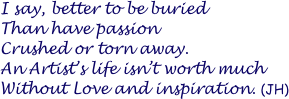 I say, better to be buried 
Than have passion 
Crushed or torn away. 
An Artist’s life isn’t worth much
Without Love and inspiration. (JH)