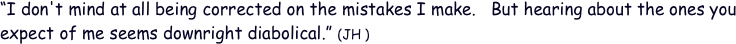“I don't mind at all being corrected on the mistakes I make.   But hearing about the ones you expect of me seems downright diabolical.” (JH )
