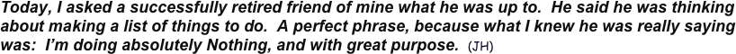 Today, I asked a successfully retired friend of mine what he was up to.  He said he was thinking about making a list of things to do.  A perfect phrase, because what I knew he was really saying was:  I’m doing absolutely Nothing, and with great purpose.  (JH) 
