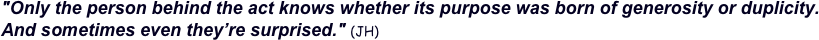 "Only the person behind the act knows whether its purpose was born of generosity or duplicity.  And sometimes even they’re surprised." (JH) 