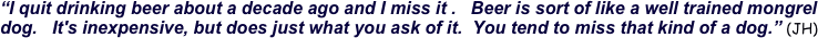 “I quit drinking beer about a decade ago and I miss it .   Beer is sort of like a well trained mongrel dog.   It's inexpensive, but does just what you ask of it.  You tend to miss that kind of a dog.” (JH)