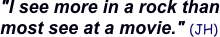"I see more in a rock than 
most see at a movie." (JH)