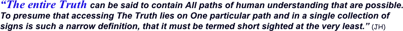 “The entire Truth can be said to contain All paths of human understanding that are possible.   To presume that accessing The Truth lies on One particular path and in a single collection of signs is such a narrow definition, that it must be termed short sighted at the very least.” (JH)  
