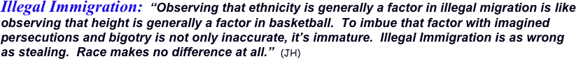 Illegal Immigration:  “Observing that ethnicity is generally a factor in illegal migration is like observing that height is generally a factor in basketball.  To imbue that factor with imagined persecutions and bigotry is not only inaccurate, it’s immature.  Illegal Immigration is as wrong as stealing.  Race makes no difference at all.”  (JH)