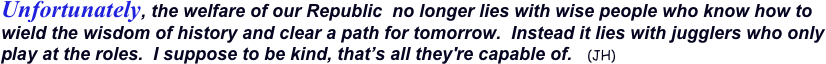 Unfortunately, the welfare of our Republic  no longer lies with wise people who know how to wield the wisdom of history and clear a path for tomorrow.  Instead it lies with jugglers who only play at the roles.  I suppose to be kind, that’s all they're capable of.   (JH) 