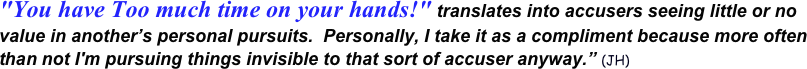 "You have Too much time on your hands!" translates into accusers seeing little or no value in another’s personal pursuits.  Personally, I take it as a compliment because more often than not I'm pursuing things invisible to that sort of accuser anyway.” (JH)  