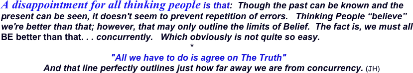 A disappointment for all thinking people is that:  Though the past can be known and the present can be seen, it doesn't seem to prevent repetition of errors.   Thinking People “believe” we're better than that; however, that may only outline the limits of Belief.  The fact is, we must all BE better than that. . . concurrently.   Which obviously is not quite so easy. 
                                                                            *
                                            "All we have to do is agree on The Truth"   
                 And that line perfectly outlines just how far away we are from concurrency. (JH) 