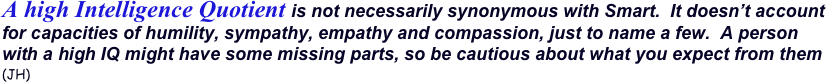 A high Intelligence Quotient is not necessarily synonymous with Smart.  It doesn’t account for capacities of humility, sympathy, empathy and compassion, just to name a few.  A person with a high IQ might have some missing parts, so be cautious about what you expect from them (JH)