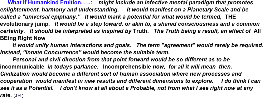      What if Humankind Fruition. . ..:    might include an infective mental paradigm that promotes enlightenment, harmony and understanding.     It would manifest on a Planetary Scale and be called a "universal epiphany.”   It would mark a potential for what would be termed,  THE evolutionary jump.   It would be a step toward, or akin to, a shared consciousness and a common certainty.   It should be interpreted as inspired by Truth.   The Truth being a result, an effect of  All  BEing Right Now
        It would unify human interactions and goals.   The term "agreement" would rarely be required.  Instead, “Innate Concurrence” would become the suitable term.     
        Personal and civil direction from that point forward would be so different as to be incommunicable  in todays parlance.   Incomprehensible now,  for all it will mean  then.   Civilization would become a different sort of human association where new processes and cooperation  would manifest in new results and different dimensions to explore.     I do think I can see it as a Potential.    I don’t know at all about a Probable, not from what I see right now at any rate. (JH )