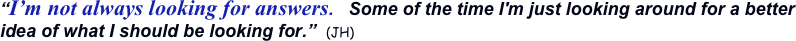 “I’m not always looking for answers.   Some of the time I'm just looking around for a better idea of what I should be looking for.”  (JH)