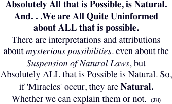 Absolutely All that is Possible, is Natural.  
And. . .We are All Quite Uninformed 
about ALL that is possible.
There are interpretations and attributions
about mysterious possibilities. even about the Suspension of Natural Laws, but
Absolutely ALL that is Possible is Natural. So,
if 'Miracles' occur, they are Natural.
Whether we can explain them or not.  (JH)