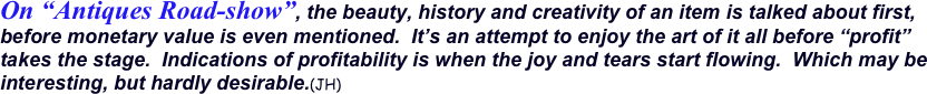 On “Antiques Road-show”, the beauty, history and creativity of an item is talked about first, before monetary value is even mentioned.  It’s an attempt to enjoy the art of it all before “profit” takes the stage.  Indications of profitability is when the joy and tears start flowing.  Which may be interesting, but hardly desirable.(JH)