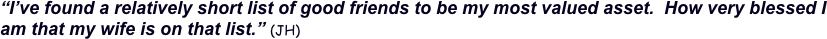 “I’ve found a relatively short list of good friends to be my most valued asset.  How very blessed I am that my wife is on that list.” (JH)
