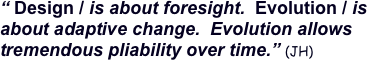 “ Design / is about foresight.  Evolution / is about adaptive change.  Evolution allows tremendous pliability over time.” (JH) 