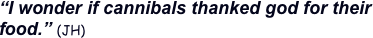 “I wonder if cannibals thanked god for their food.” (JH) 
