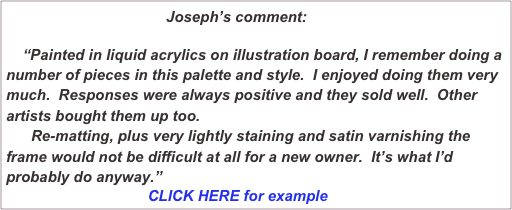                                 Joseph’s comment:
    
    “Painted in liquid acrylics on illustration board, I remember doing a number of pieces in this palette and style.  I enjoyed doing them very much.  Responses were always positive and they sold well.  Other artists bought them up too.
      Re-matting, plus very lightly staining and satin varnishing the frame would not be difficult at all for a new owner.  It’s what I’d probably do anyway.”
                                  CLICK HERE for example
