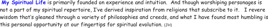  My Spiritual Life is primarily founded on experience and intuition.  And though worshiping personages is not a part of my spiritual repertoire, I’ve derived inspiration from religions that subscribe to it.   I revere wisdom that’s gleaned through a variety of philosophies and creeds, and what I have found most humbling is this personal opportunity at our fingertips for spiritual evolution. (JH)