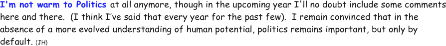 I'm not warm to Politics at all anymore, though in the upcoming year I'll no doubt include some comments here and there.  (I think I’ve said that every year for the past few).  I remain convinced that in the absence of a more evolved understanding of human potential, politics remains important, but only by default. (JH)