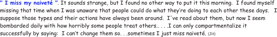 " I miss my naiveté ". It sounds strange, but I found no other way to put it this morning.  I found myself missing that time when I was unaware that people could do what they’re doing to each other these days.   I suppose those types and their actions have always been around.  I've read about them, but now I seem bombarded daily with how horribly some people treat others.. . . .I can only compartmentalize it successfully by saying:  I can’t change them so. . .sometimes I just miss naiveté. (JH)