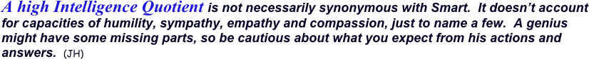 A high Intelligence Quotient is not necessarily synonymous with Smart.  It doesn’t account for capacities of humility, sympathy, empathy and compassion, just to name a few.  A genius might have some missing parts, so be cautious about what you expect from his actions and answers.  (JH)
