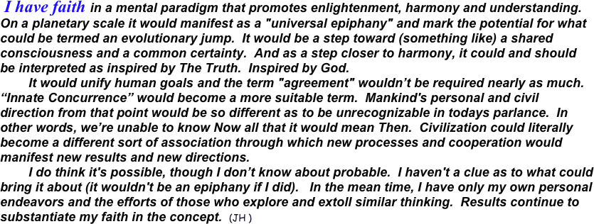  I have faith in a mental paradigm that promotes enlightenment, harmony and understanding.  On a planetary scale it would manifest as a "universal epiphany" and mark the potential for what could be termed an evolutionary jump.  It would be a step toward (something like) a shared consciousness and a common certainty.  And as a step closer to harmony, it could and should be interpreted as inspired by The Truth.  Inspired by God.  
        It would unify human goals and the term "agreement" wouldn’t be required nearly as much.  “Innate Concurrence” would become a more suitable term.  Mankind's personal and civil direction from that point would be so different as to be unrecognizable in todays parlance.  In other words, we’re unable to know Now all that it would mean Then.  Civilization could literally become a different sort of association through which new processes and cooperation would manifest new results and new directions. 
        I do think it's possible, though I don’t know about probable.  I haven't a clue as to what could bring it about (it wouldn't be an epiphany if I did).   In the mean time, I have only my own personal endeavors and the efforts of those who explore and extoll similar thinking.  Results continue to substantiate my faith in the concept.  (JH )