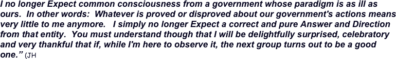 I no longer Expect common consciousness from a government whose paradigm is as ill as ours.  In other words:  Whatever is proved or disproved about our government's actions means very little to me anymore.   I simply no longer Expect a correct and pure Answer and Direction from that entity.  You must understand though that I will be delightfully surprised, celebratory and very thankful that if, while I'm here to observe it, the next group turns out to be a good one.” (JH