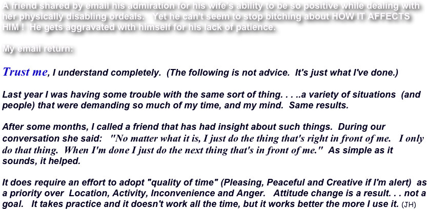 A friend shared by email his admiration for his wife’s ability to be so positive while dealing with her physically disabling ordeals.   Yet he can't seem to stop bitching about HOW IT AFFECTS HIM !  He gets aggravated with himself for his lack of patience.

My email return:

Trust me, I understand completely.  (The following is not advice.  It's just what I've done.)

Last year I was having some trouble with the same sort of thing. . . ..a variety of situations  (and people) that were demanding so much of my time, and my mind.  Same results.

After some months, I called a friend that has had insight about such things.  During our conversation she said:   "No matter what it is, I just do the thing that's right in front of me.   I only do that thing.  When I'm done I just do the next thing that's in front of me."  As simple as it sounds, it helped.  

It does require an effort to adopt "quality of time" (Pleasing, Peaceful and Creative if I'm alert)  as a priority over  Location, Activity, Inconvenience and Anger.   Attitude change is a result. . . not a goal.   It takes practice and it doesn't work all the time, but it works better the more I use it. (JH)
