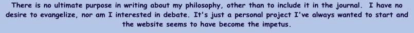 There is no ultimate purpose in writing about my philosophy, other than to include it in the journal.  I have no desire to evangelize, nor am I interested in debate. It's just a personal project I've always wanted to start and the website seems to have become the impetus.