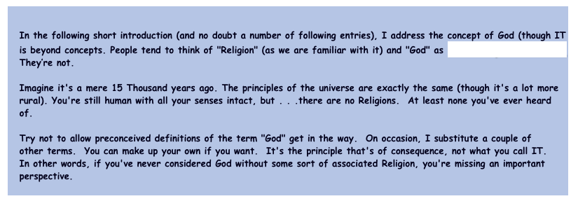   
   In the following short introduction (and no doubt a number of following entries), I address the concept of God (though IT
   is beyond concepts. People tend to think of "Religion" (as we are familiar with it) and "God" as inexorably intertwined.  
   They’re not.
   
   Imagine it's a mere 15 Thousand years ago. The principles of the universe are exactly the same (though it's a lot more 
   rural). You're still human with all your senses intact, but . . .there are no Religions.  At least none you've ever heard 
   of.
  
   Try not to allow preconceived definitions of the term "God" get in the way.  On occasion, I substitute a couple of 
   other terms.  You can make up your own if you want.  It's the principle that's of consequence, not what you call IT.  
   In other words, if you've never considered God without some sort of associated Religion, you're missing an important 
   perspective.
