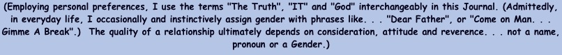 (Employing personal preferences, I use the terms "The Truth", "IT" and "God" interchangeably in this Journal. (Admittedly, in everyday life, I occasionally and instinctively assign gender with phrases like. . . "Dear Father", or "Come on Man. . . Gimme A Break".)  The quality of a relationship ultimately depends on consideration, attitude and reverence. . . not a name, pronoun or a Gender.)