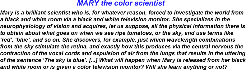                                      MARY the color scientist
Mary is a brilliant scientist who is, for whatever reason, forced to investigate the world from a black and white room via a black and white television monitor. She specializes in the neurophysiology of vision and acquires, let us suppose, all the physical information there is to obtain about what goes on when we see ripe tomatoes, or the sky, and use terms like ‘red’, ‘blue’, and so on. She discovers, for example, just which wavelength combinations from the sky stimulate the retina, and exactly how this produces via the central nervous the contraction of the vocal cords and expulsion of air from the lungs that results in the uttering of the sentence ‘The sky is blue’. [...] What will happen when Mary is released from her black and white room or is given a color television monitor? Will she learn anything or not?