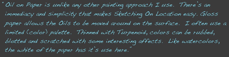  “Oil on Paper is unlike any other painting approach I use.  There’s an  
  immediacy and simplicity that makes Sketching On Location easy. Gloss
  paper allows the Oils to be moved around on the surface.  I often use a 
  limited (color) palette.  Thinned with Turpenoid, colors can be rubbed, 
  blotted and scratched with some interesting affects.  Like watercolors, 
  the white of the paper has it’s use here.”